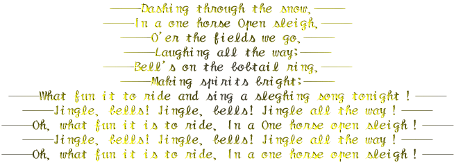 \\Dashing through the snow,\\ \\In a one horse Open sleigh,\\ \\O'er the fields we go,\\ \\Laughing all the way;\\ \\Bell's on the bobtail ring,\\ \\Making spirits bright;\\ \\What fun it to ride and sing a sleghing song tonightI\\ \\Jingle, bells! Jingle, bells! Jingle all the wayI\\ \\Oh, what fun it is to ride, In a One horse open sleighI\\ \\Jingle, bells! Jingle, bells! Jingle all the wayI\\ \\Oh, what fun it is to ride, In a one horse open sleighI\\ 